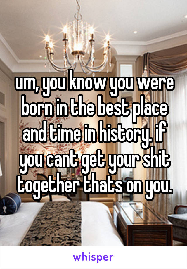 um, you know you were born in the best place and time in history. if you cant get your shit together thats on you.