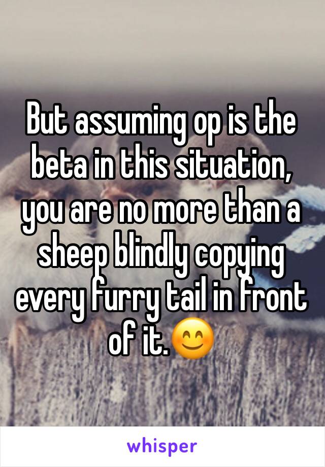 But assuming op is the beta in this situation, you are no more than a sheep blindly copying every furry tail in front of it.😊