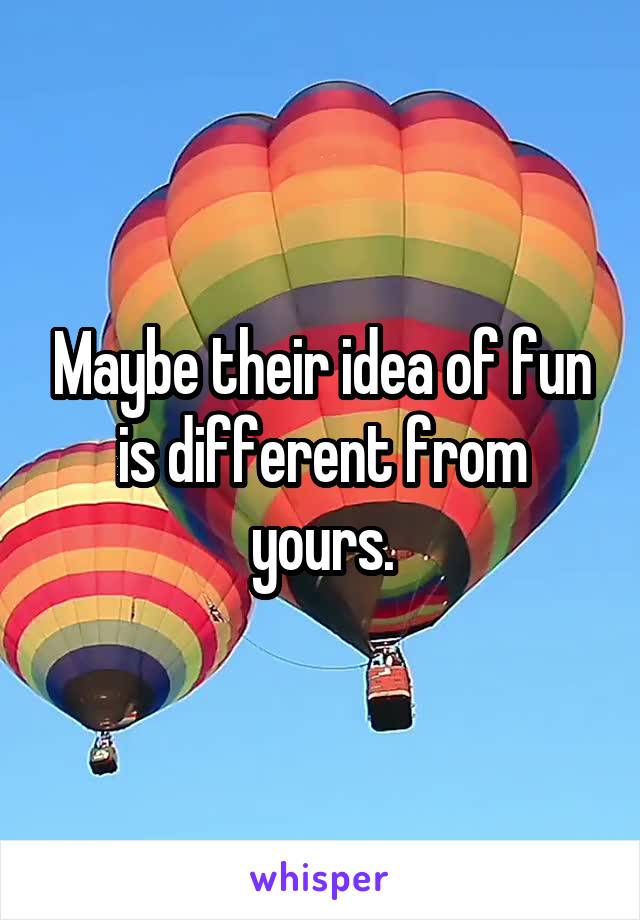 Maybe their idea of fun is different from yours.