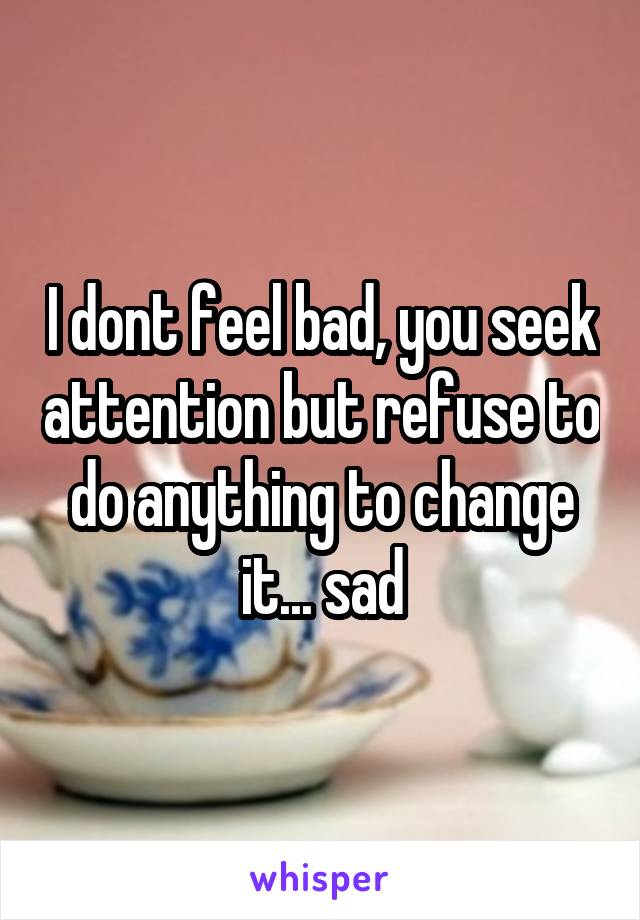 I dont feel bad, you seek attention but refuse to do anything to change it... sad