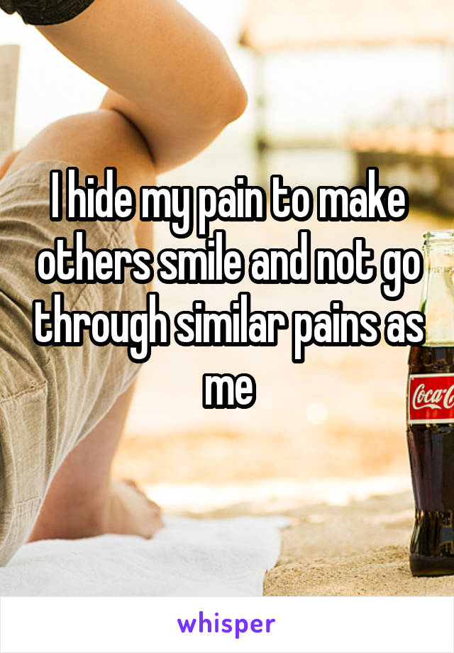 I hide my pain to make others smile and not go through similar pains as me
