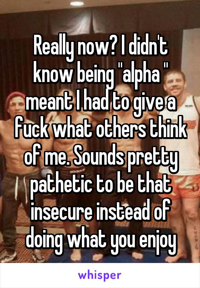 Really now? I didn't know being "alpha " meant I had to give a fuck what others think of me. Sounds pretty pathetic to be that insecure instead of doing what you enjoy