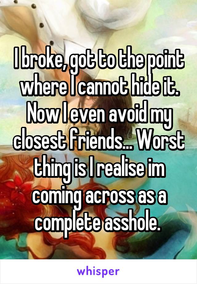 I broke, got to the point where I cannot hide it. Now I even avoid my closest friends... Worst thing is I realise im coming across as a complete asshole. 