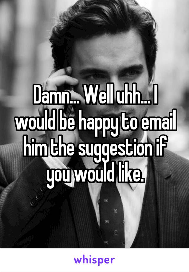 Damn... Well uhh... I would be happy to email him the suggestion if you would like.
