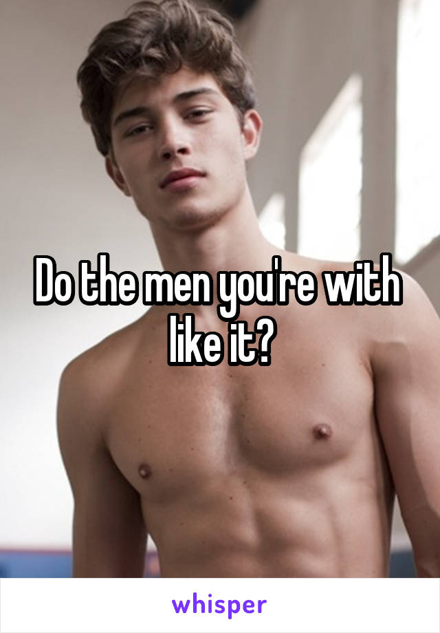 Do the men you're with  like it?