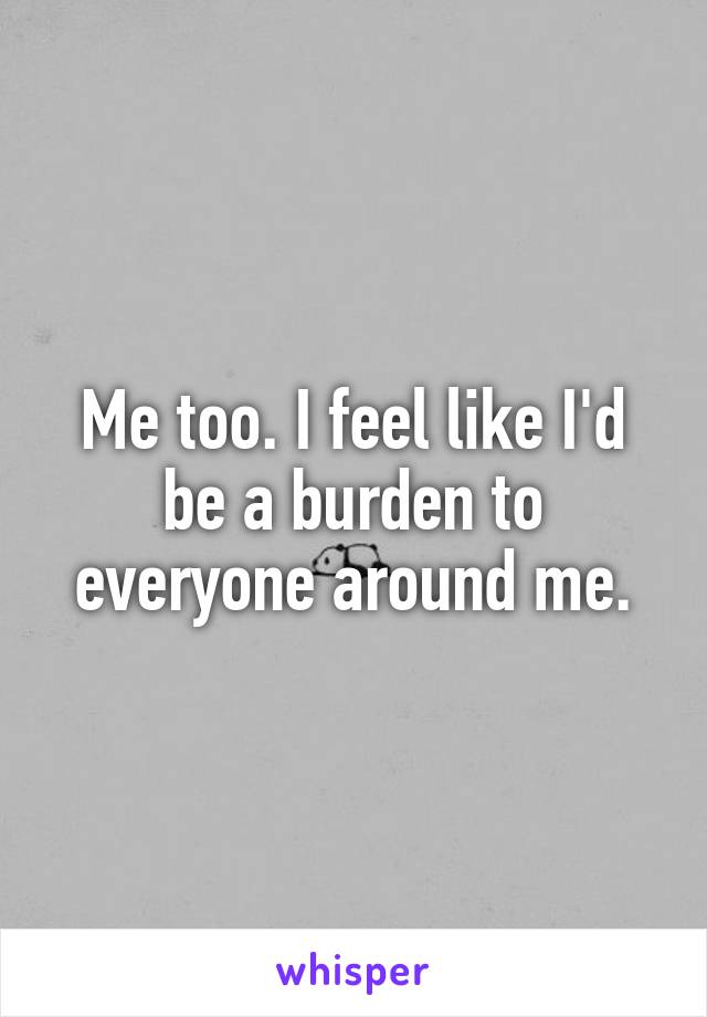 Me too. I feel like I'd be a burden to everyone around me.