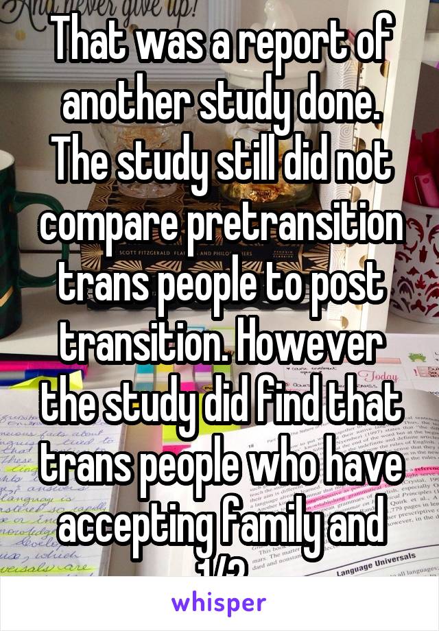 That was a report of another study done. The study still did not compare pretransition trans people to post transition. However the study did find that trans people who have accepting family and 1/2