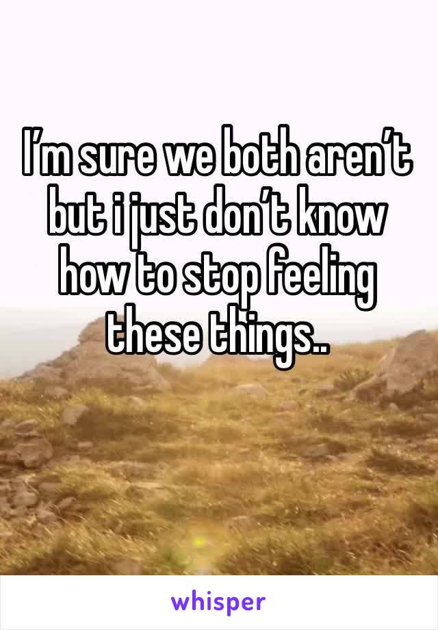 I’m sure we both aren’t but i just don’t know how to stop feeling these things..