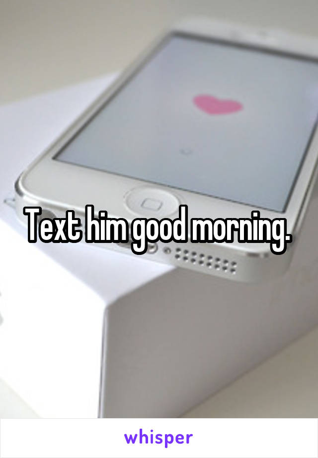 Text him good morning. 