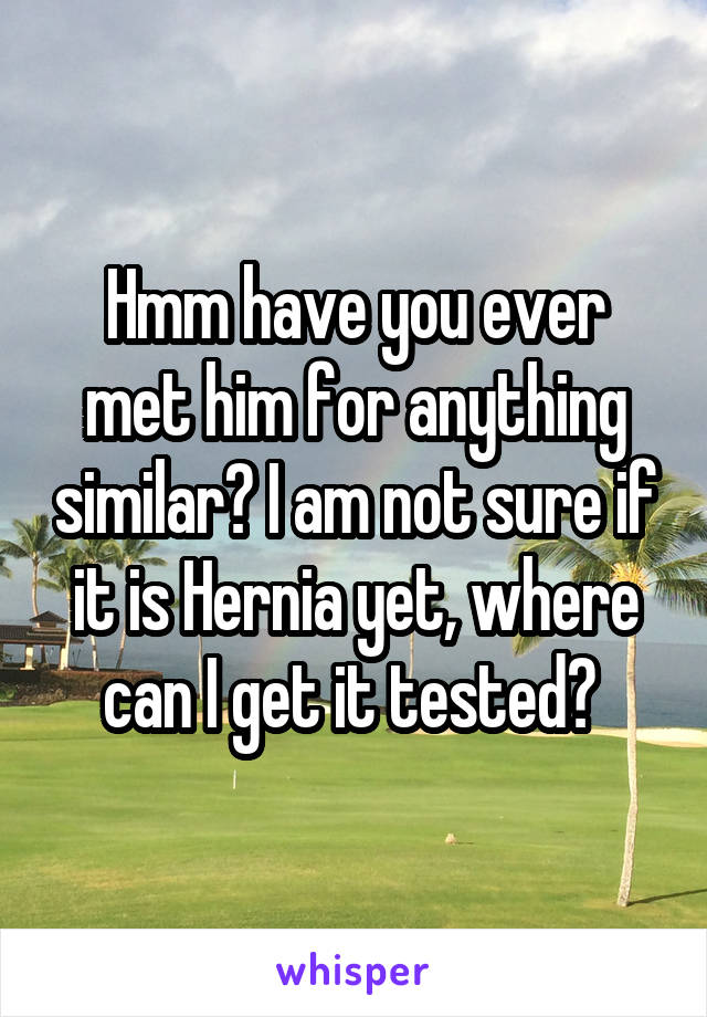 Hmm have you ever met him for anything similar? I am not sure if it is Hernia yet, where can I get it tested? 