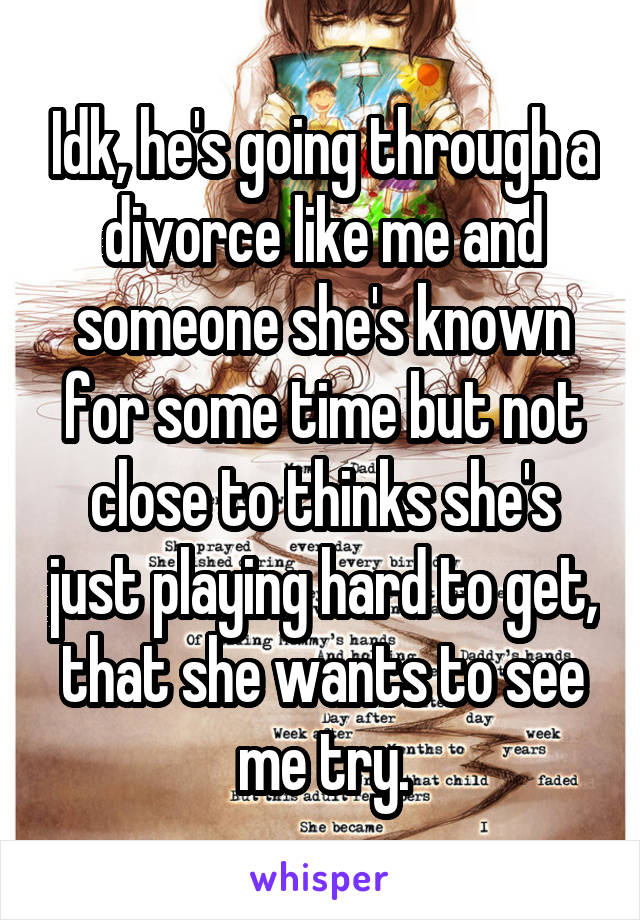 Idk, he's going through a divorce like me and someone she's known for some time but not close to thinks she's just playing hard to get, that she wants to see me try.