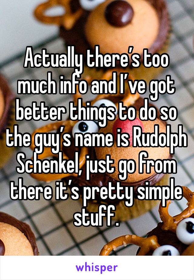 Actually there’s too much info and I’ve got better things to do so the guy’s name is Rudolph Schenkel, just go from there it’s pretty simple stuff. 