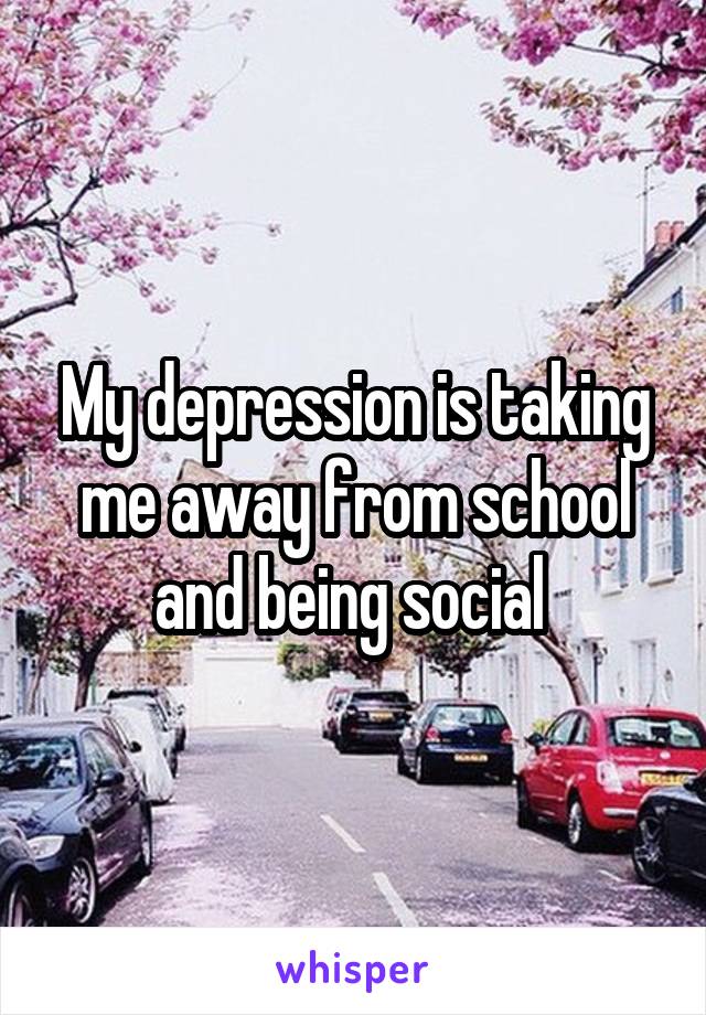 My depression is taking me away from school and being social 