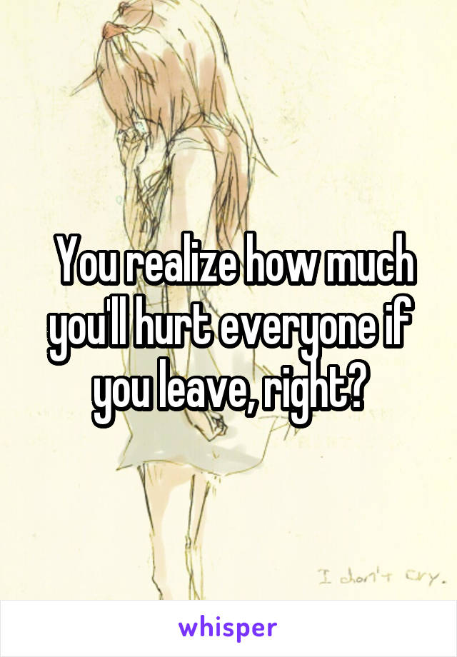  You realize how much you'll hurt everyone if you leave, right?