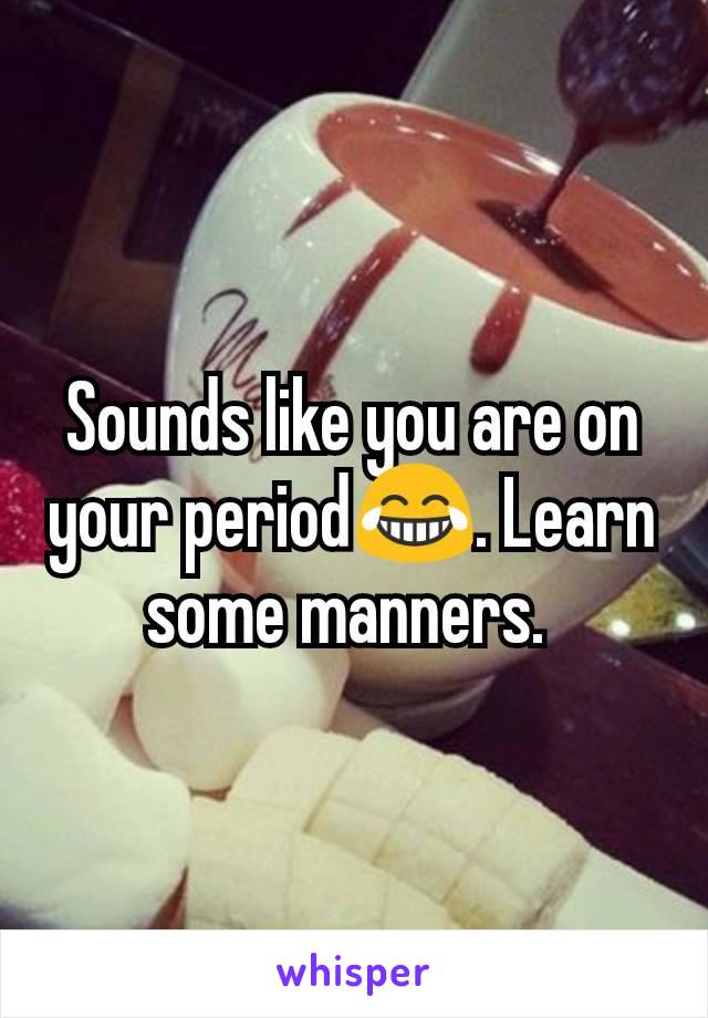 Sounds like you are on your period😂. Learn some manners. 