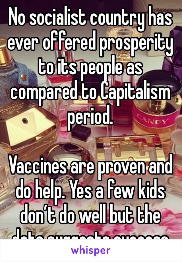 No socialist country has ever offered prosperity to its people as compared to Capitalism period. 

Vaccines are proven and do help. Yes a few kids don’t do well but the data suggests success 