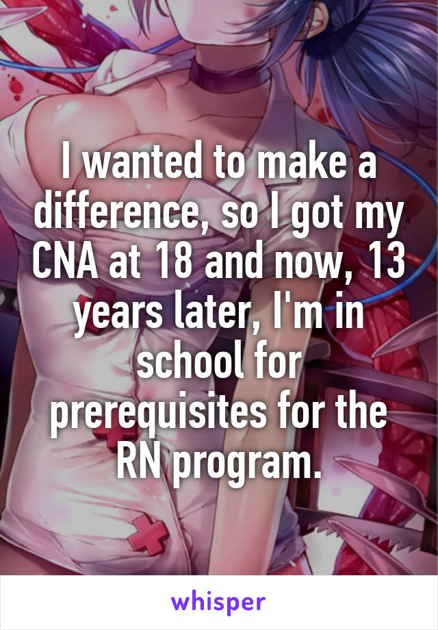 I wanted to make a difference, so I got my CNA at 18 and now, 13 years later, I'm in school for prerequisites for the RN program.