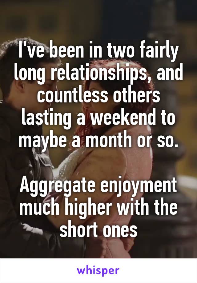 I've been in two fairly long relationships, and countless others lasting a weekend to maybe a month or so.

Aggregate enjoyment much higher with the short ones