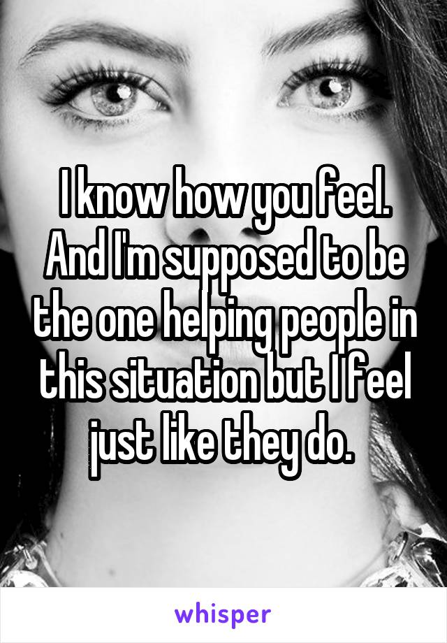 I know how you feel. And I'm supposed to be the one helping people in this situation but I feel just like they do. 