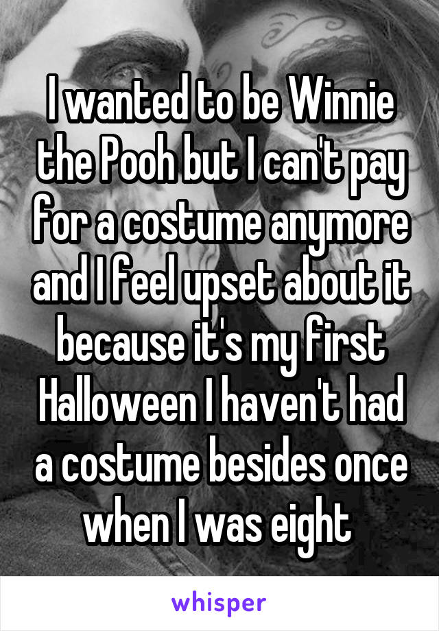 I wanted to be Winnie the Pooh but I can't pay for a costume anymore and I feel upset about it because it's my first Halloween I haven't had a costume besides once when I was eight 