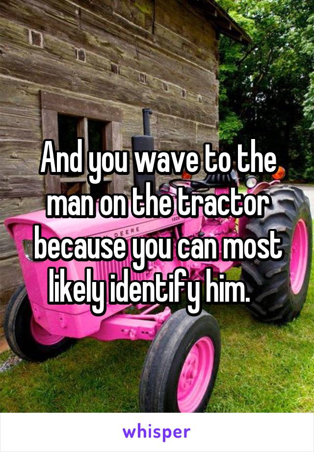 And you wave to the man on the tractor because you can most likely identify him.   