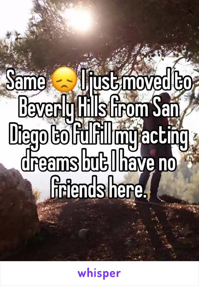 Same 😞 I just moved to Beverly Hills from San Diego to fulfill my acting dreams but I have no friends here.