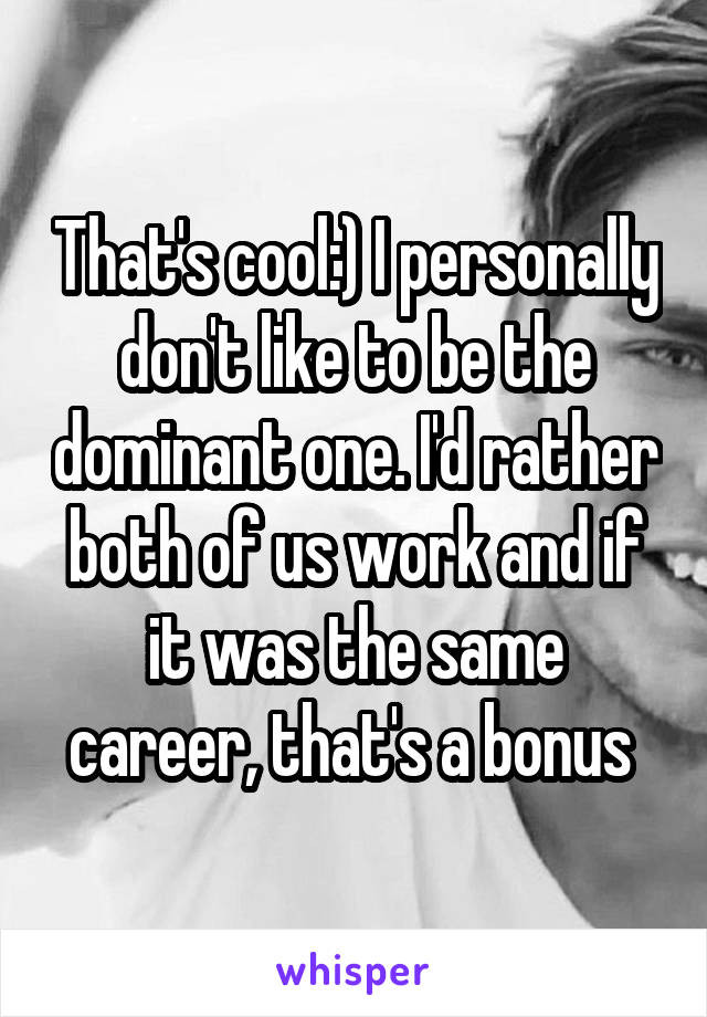 That's cool:) I personally don't like to be the dominant one. I'd rather both of us work and if it was the same career, that's a bonus 
