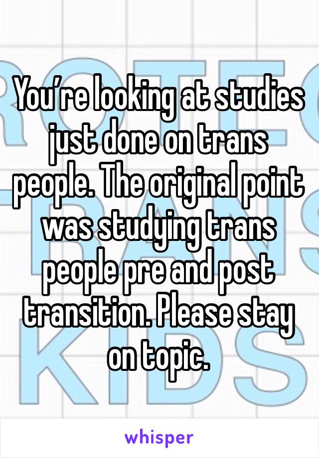 You’re looking at studies just done on trans people. The original point was studying trans people pre and post transition. Please stay on topic. 