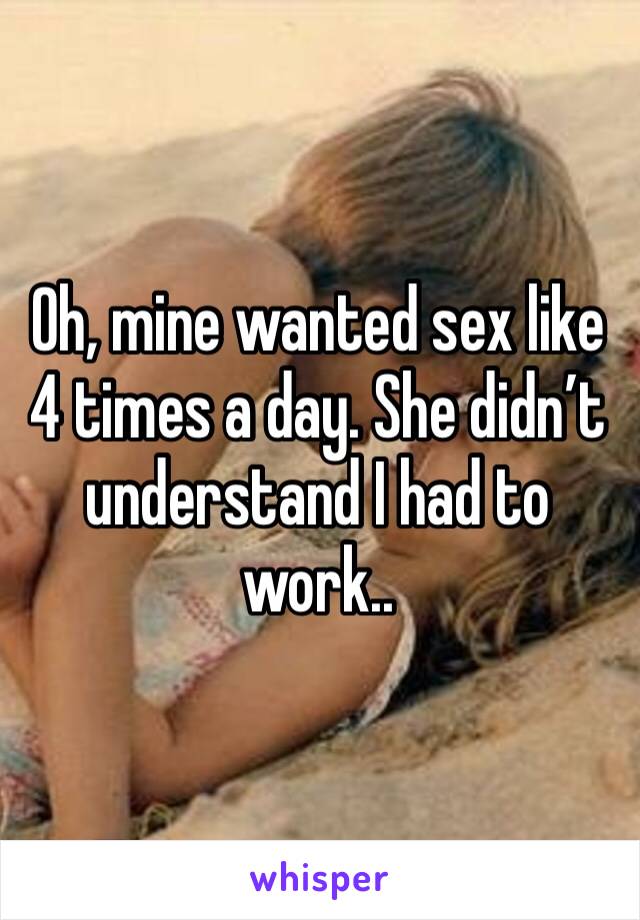 Oh, mine wanted sex like 4 times a day. She didn’t understand I had to work.. 