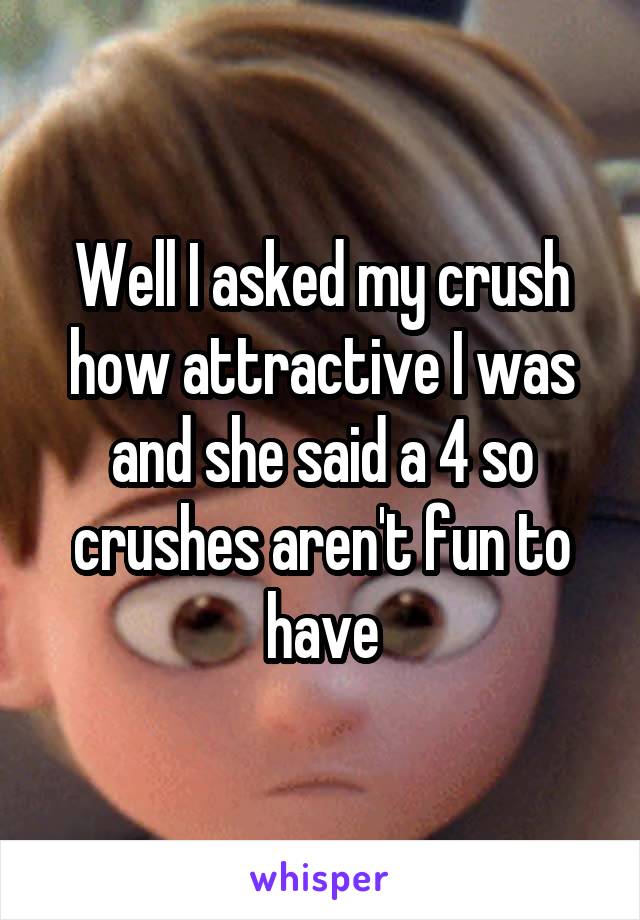 Well I asked my crush how attractive I was and she said a 4 so crushes aren't fun to have