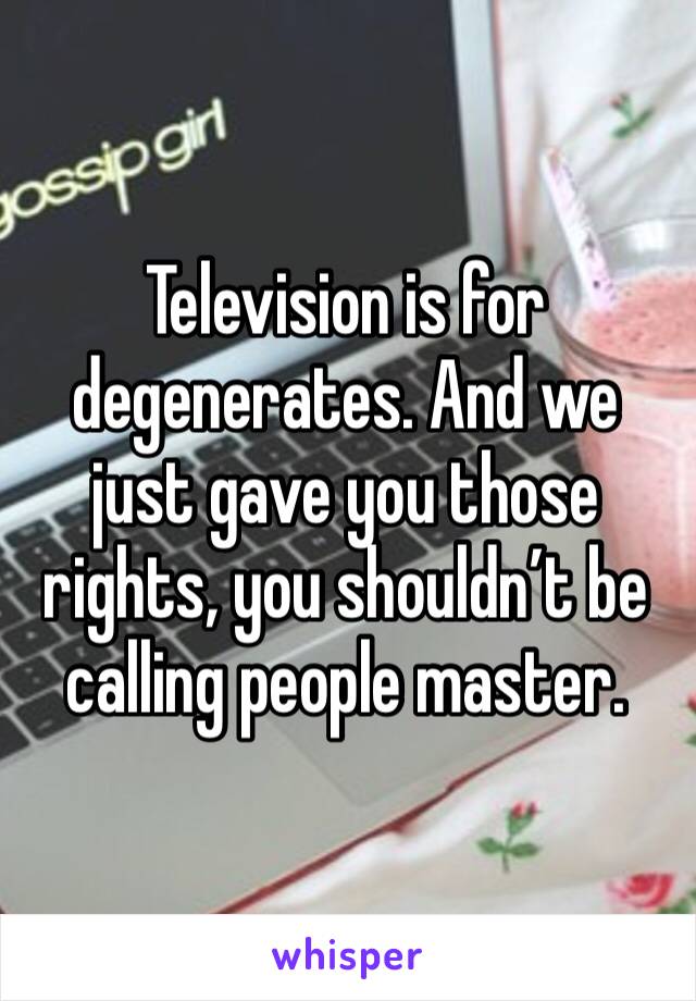Television is for degenerates. And we just gave you those rights, you shouldn’t be calling people master. 