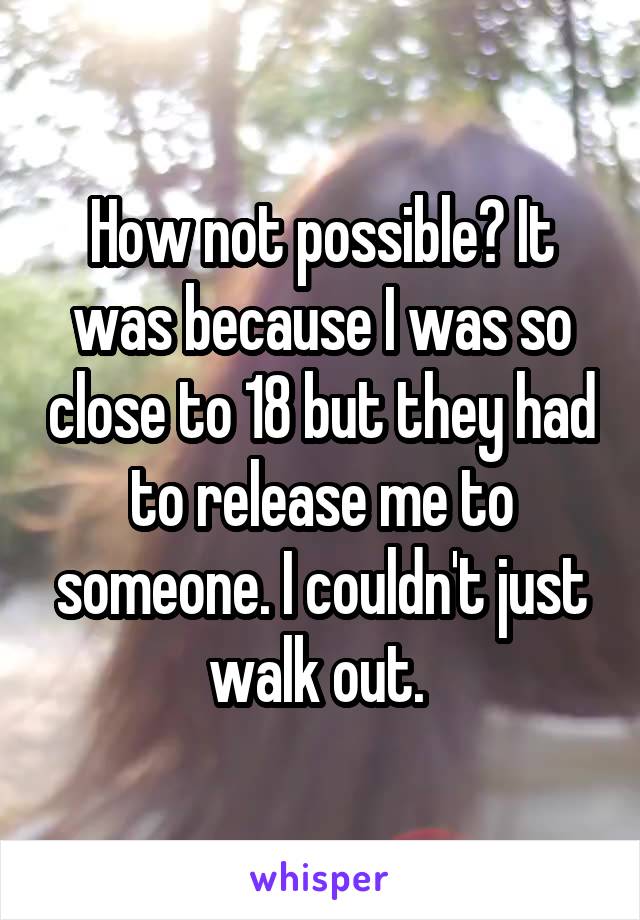 How not possible? It was because I was so close to 18 but they had to release me to someone. I couldn't just walk out. 