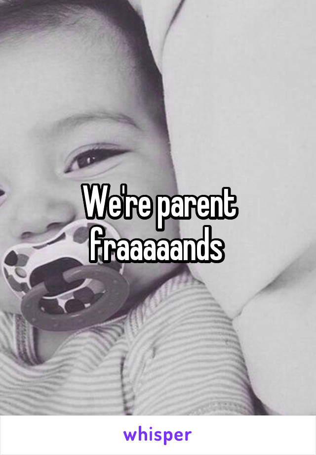 We're parent fraaaaands 