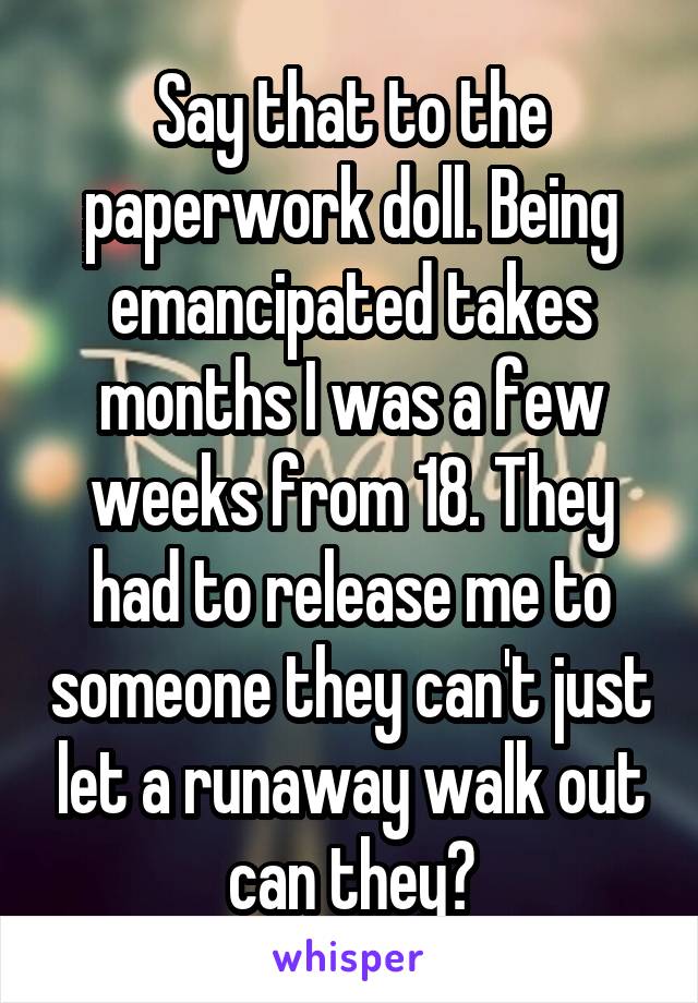 Say that to the paperwork doll. Being emancipated takes months I was a few weeks from 18. They had to release me to someone they can't just let a runaway walk out can they?
