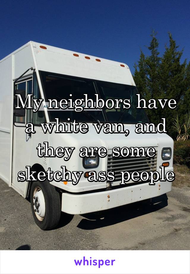 My neighbors have a white van, and they are some sketchy ass people