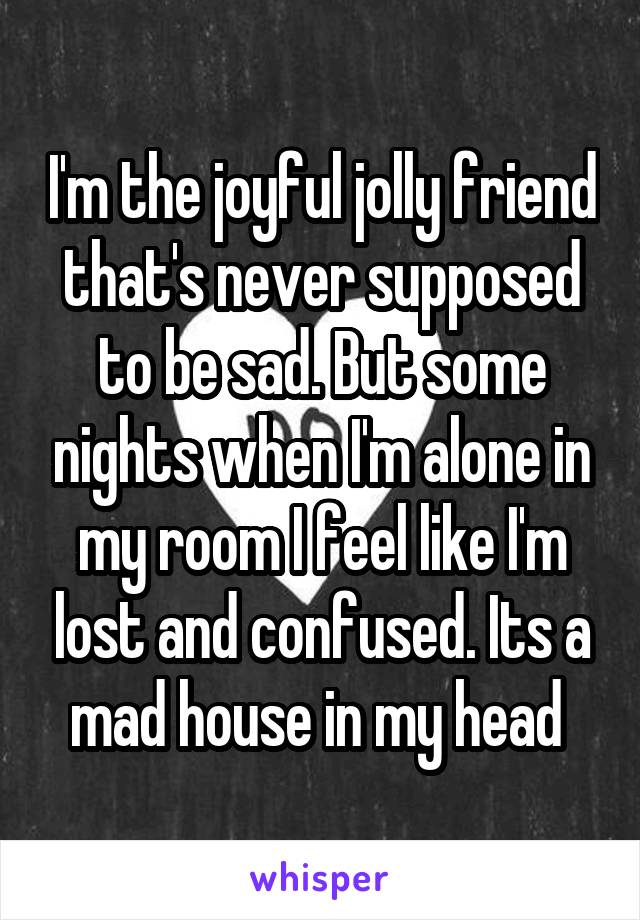 I'm the joyful jolly friend that's never supposed to be sad. But some nights when I'm alone in my room I feel like I'm lost and confused. Its a mad house in my head 