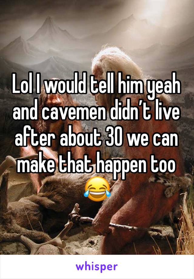 Lol I would tell him yeah and cavemen didn’t live after about 30 we can make that happen too 😂