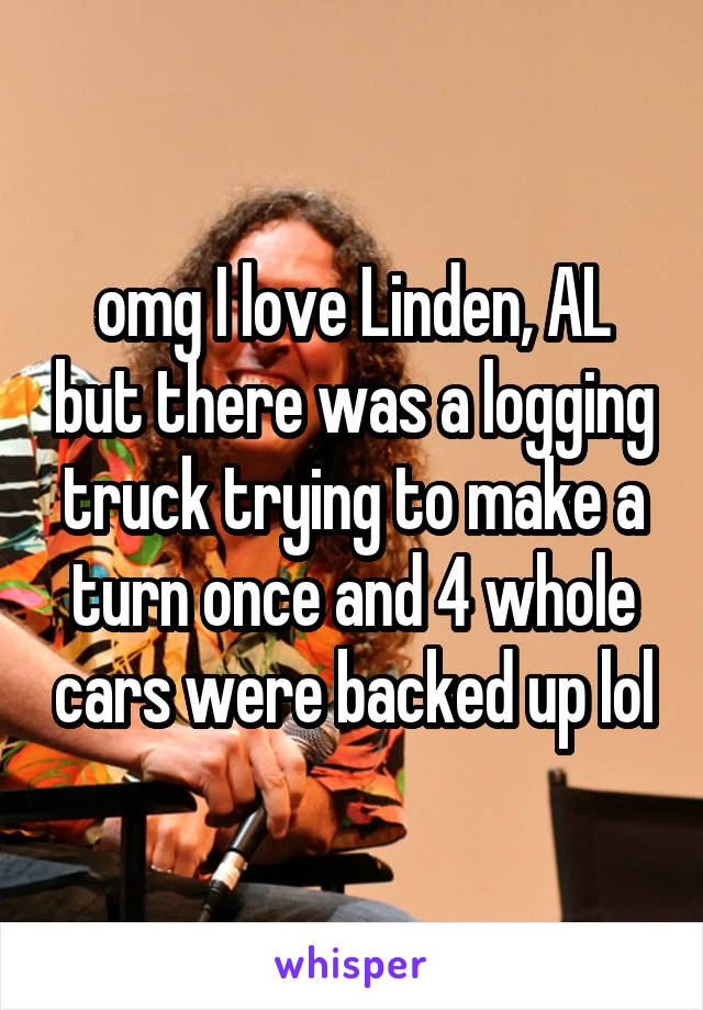 omg I love Linden, AL but there was a logging truck trying to make a turn once and 4 whole cars were backed up lol