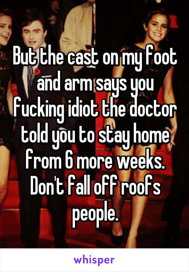 But the cast on my foot and arm says you fucking idiot the doctor told you to stay home from 6 more weeks. Don't fall off roofs people.