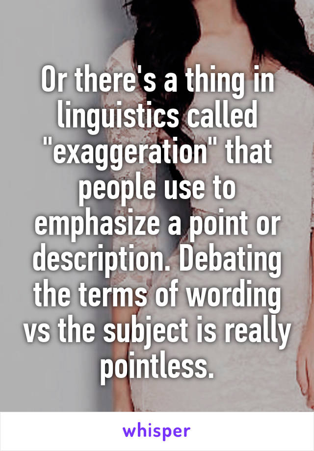 Or there's a thing in linguistics called "exaggeration" that people use to emphasize a point or description. Debating the terms of wording vs the subject is really pointless.