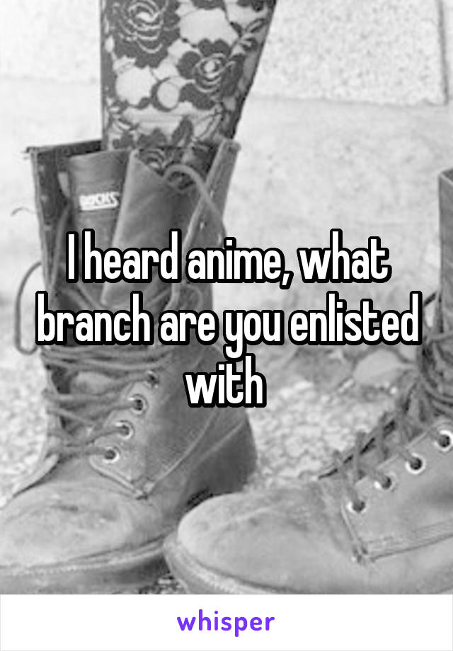 I heard anime, what branch are you enlisted with 