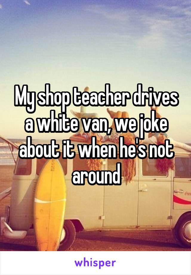 My shop teacher drives a white van, we joke about it when he's not around