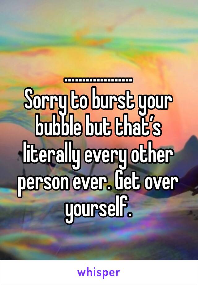 ...................
Sorry to burst your bubble but that’s literally every other person ever. Get over yourself.
