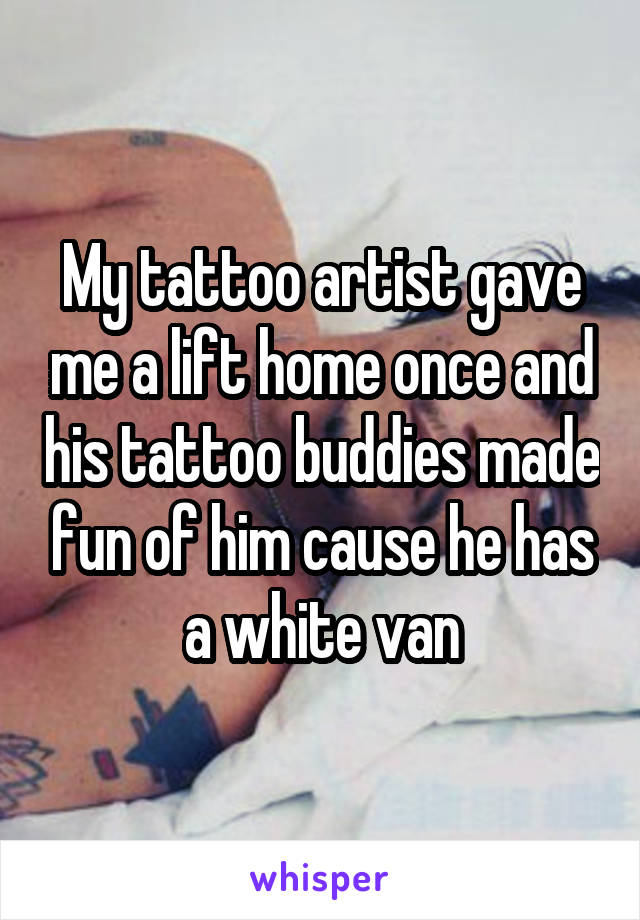 My tattoo artist gave me a lift home once and his tattoo buddies made fun of him cause he has a white van