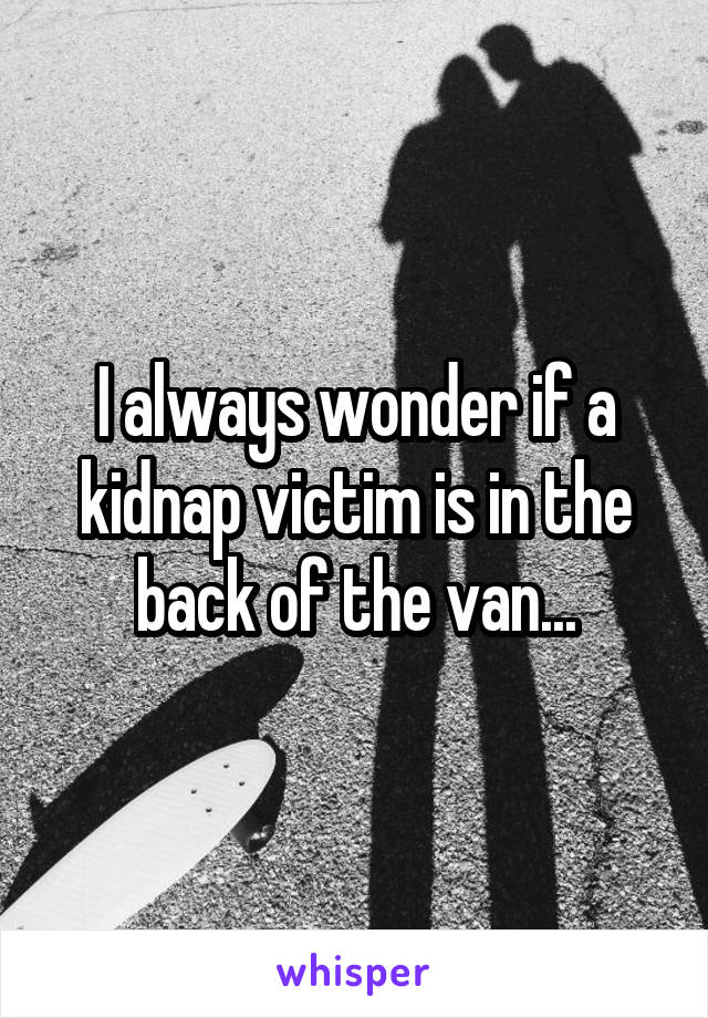 I always wonder if a kidnap victim is in the back of the van...