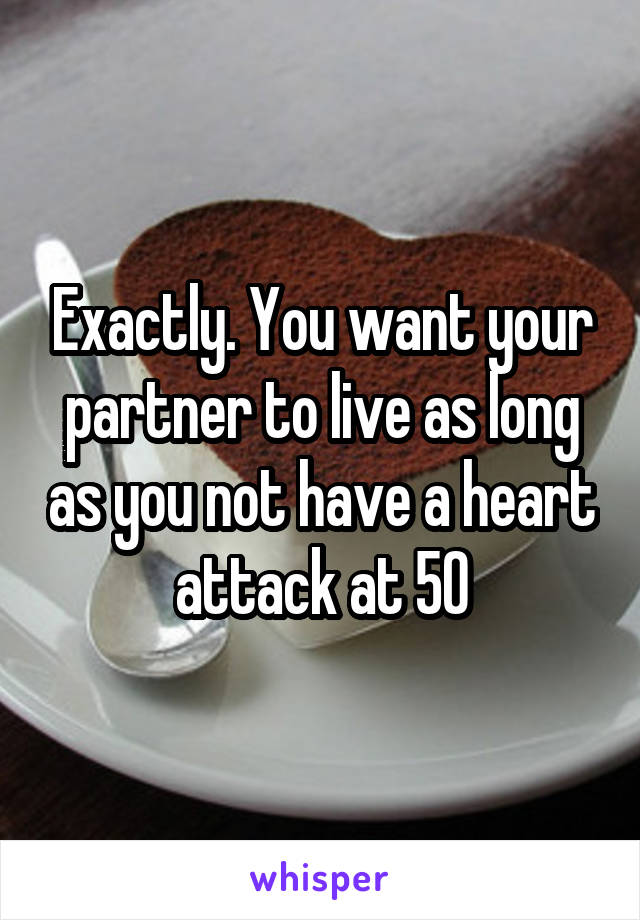 Exactly. You want your partner to live as long as you not have a heart attack at 50