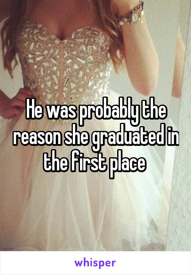 He was probably the reason she graduated in the first place 