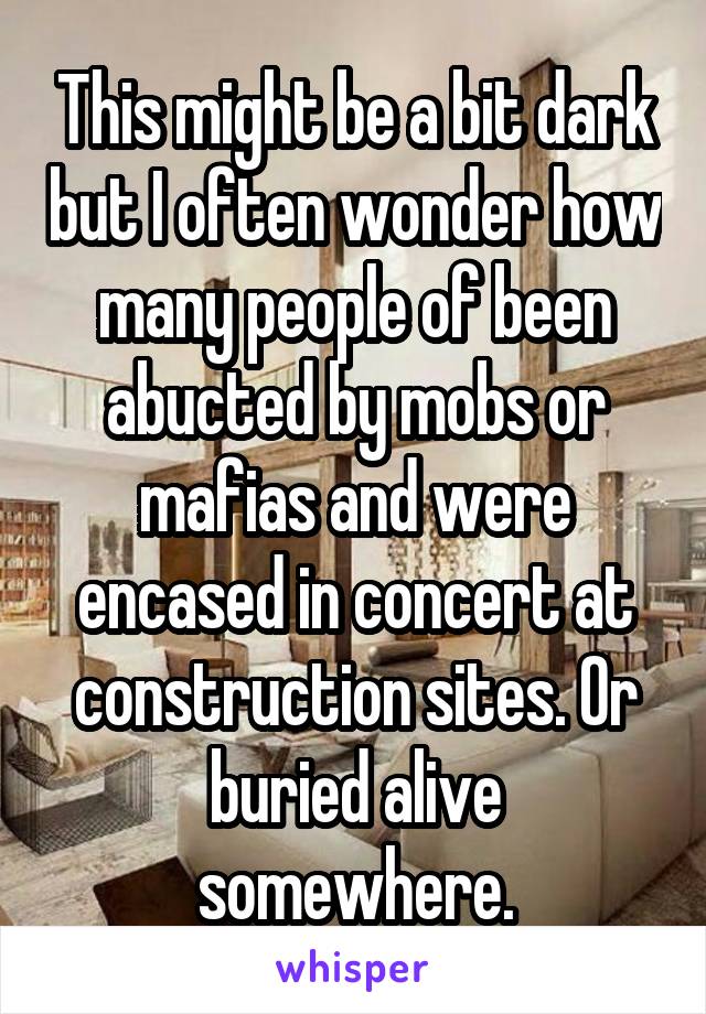 This might be a bit dark but I often wonder how many people of been abucted by mobs or mafias and were encased in concert at construction sites. Or buried alive somewhere.