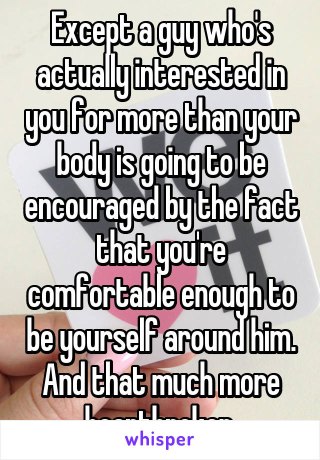 Except a guy who's actually interested in you for more than your body is going to be encouraged by the fact that you're comfortable enough to be yourself around him. And that much more heartbroken.