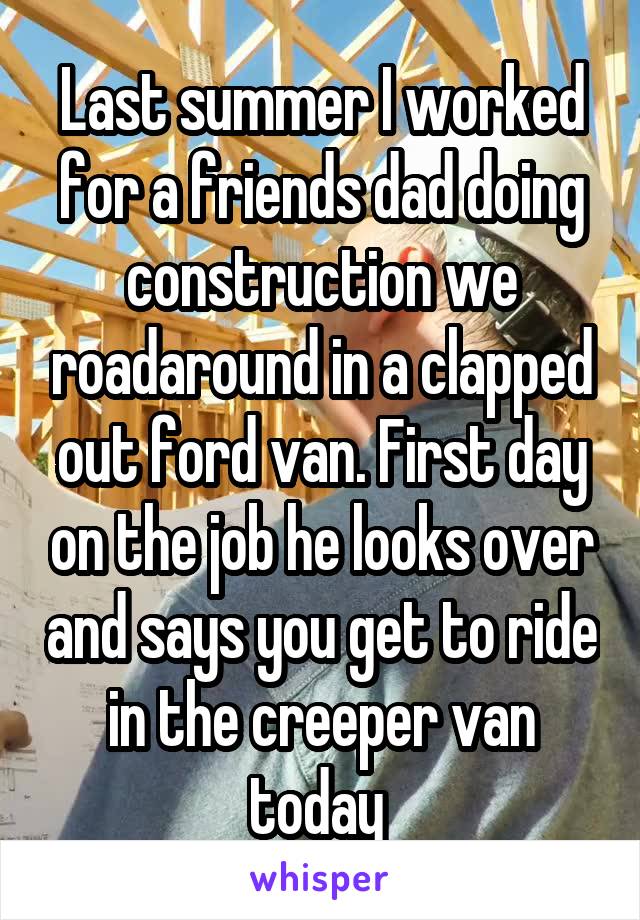 Last summer I worked for a friends dad doing construction we roadaround in a clapped out ford van. First day on the job he looks over and says you get to ride in the creeper van today 